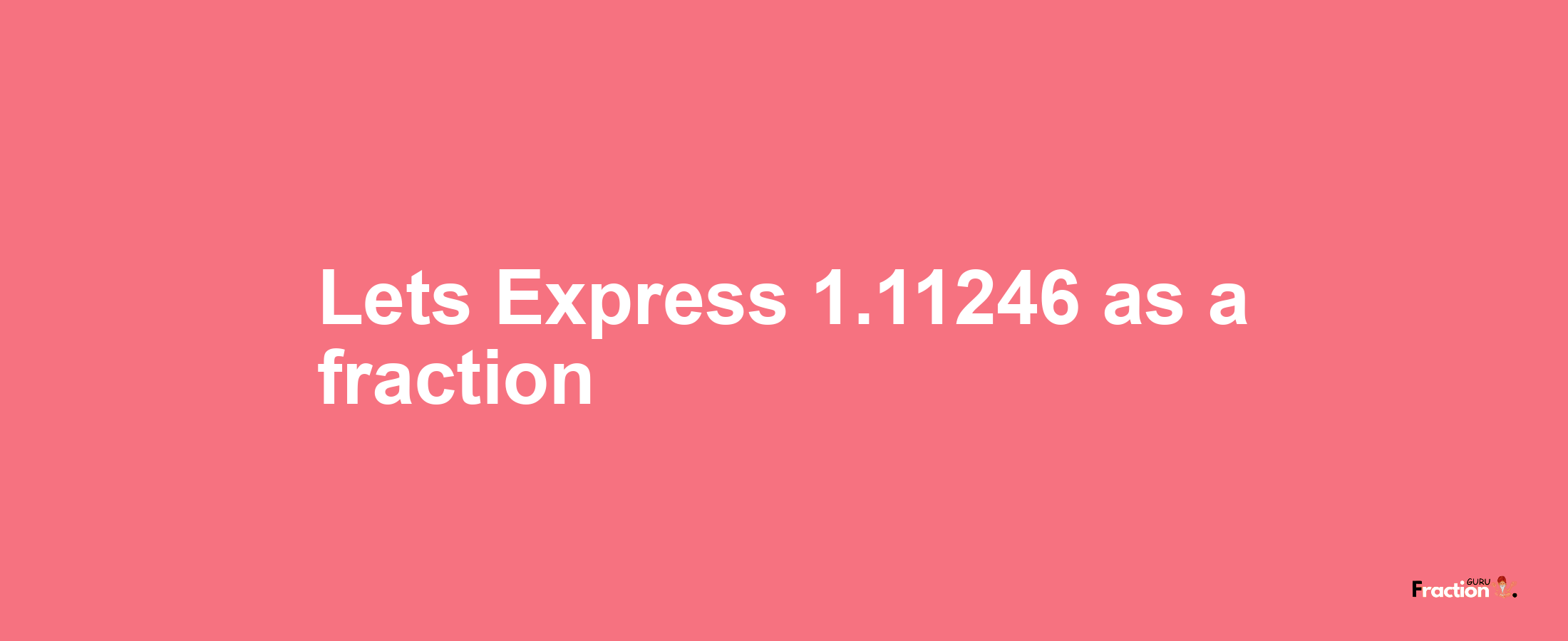 Lets Express 1.11246 as afraction